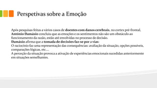 Perspetivas sobre a Emoção
Após pesquisas feitas a vários casos de doentes com danos cerebrais, no cortex pré-frontal,
António Damásio concluiu que as emoções e os sentimentos não são um obstáculo ao
funcionamento da razão, estão até envolvidas no processo de decisão.
Damásio afirma que a tomada de decisões faz-se por 2 vias:
O raciocínio faz uma representação das consequências: avaliação da situação, opções possíveis,
comparações lógicas, etc.…
A perceção da situação provoca a ativação de experiências emocionais sucedidas anteriormente
em situações semelhantes.
 
