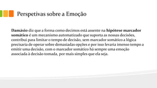 Perspetivas sobre a Emoção
Damásio diz que a forma como decimos está assente na hipótese marcador
somático é um mecanismo automatizado que suporta as nossas decisões,
contribui para limitar o tempo de decisão, sem marcador somático a lógica
precisaria de operar sobre demasiadas opções e por isso levaria imenso tempo a
emitir uma decisão, com o marcador somático há sempre uma emoção
associada à decisão tomada, por mais simples que ela seja.
 