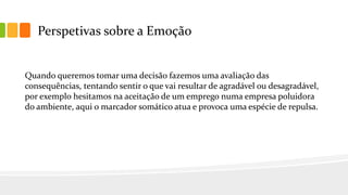 Perspetivas sobre a Emoção
Quando queremos tomar uma decisão fazemos uma avaliação das
consequências, tentando sentir o que vai resultar de agradável ou desagradável,
por exemplo hesitamos na aceitação de um emprego numa empresa poluidora
do ambiente, aqui o marcador somático atua e provoca uma espécie de repulsa.
 