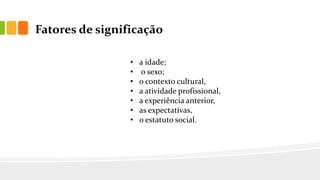 Fatores de significação
• a idade;
• o sexo;
• o contexto cultural,
• a atividade profissional,
• a experiência anterior,
• as expectativas,
• o estatuto social.
 