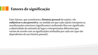 Fatores de significação
Estes fatores, que constituem a história pessoal do sujeito, vão
subjetivar o ato percetivo, na medida em que cada sujeito interpreta as
manifestações exteriores (significantes) atribuindo-lhes um significado;
a objetividade do estímulo dá lugar a interpretações diferentes que
variam de acordo com as significações atribuídas por cada um (que são
dependentes da sua história pessoal).
 