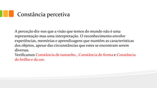 Constância percetiva
A perceção diz-nos que a visão que temos do mundo não é uma
representação mas uma interpretação. O reconhecimento envolve
experiências, memórias e aprendizagens que mantêm as características
dos objetos, apesar das circunstâncias que estes se encontram serem
diversas.
Verificamos Constância de tamanho , Constância de forma e Constância
do brilho e da cor.
 