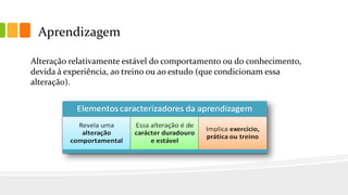 Aprendizagem
Alteração relativamente estável do comportamento ou do conhecimento,
devida à experiência, ao treino ou ao estudo (que condicionam essa
alteração).
 
