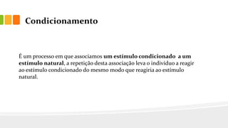 Condicionamento
É um processo em que associamos um estímulo condicionado a um
estímulo natural, a repetição desta associação leva o indivíduo a reagir
ao estímulo condicionado do mesmo modo que reagiria ao estímulo
natural.
 