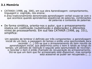 3.1 Memória
• CATANIA (1998, pg. 306), em sua obra Aprendizagem: comportamento,
linguagem e cognição, nos ensina:
A área tradicionalmente denominada aprendizagem verbal ocupa-se com o
que acontece quando aprendemos seqüências de palavras, combinações
de palavras e contextos de palavras.
• De forma sintética, orienta-nos o autor, que o armazenamento
implica em codificação (substituição e elaboração) e diferentes
níveis de processamento. Em sua fala CATANIA (1998, pg. 331),
simplifica:
Um episódio de lembrar é definido por três componentes: a aprendizagem
inicial de um item, a passagem do tempo e então uma oportunidade para
recordar. (...) Diz-se que o armazenamento do item resulta da
aprendizagem inicial, que determina como o item é retido ao longo do
tempo; um período de retenção é seguido pela oportunidade de recordar;
o recordar o item é então chamado de recuperação do armazenamento.
Diz-se que um item que for armazenado está disponível, mas somente
está acessível se puder ser recuperado [...].
 