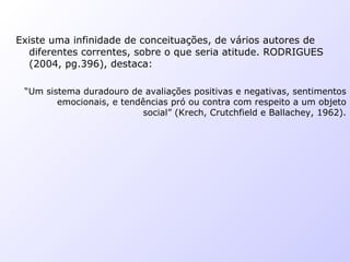 Existe uma infinidade de conceituações, de vários autores de
diferentes correntes, sobre o que seria atitude. RODRIGUES
(2004, pg.396), destaca:
“Um sistema duradouro de avaliações positivas e negativas, sentimentos
emocionais, e tendências pró ou contra com respeito a um objeto
social” (Krech, Crutchfield e Ballachey, 1962).
 