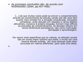 • As principais conclusões são, de acordo com
RODRIGUES (2004, pp.407-408):
[...] de que muitas vezes pode-se prever o comportamento
através do conhecimento da atitude, sendo isto tão mais fácil
quanto mais simples for a situação considerada. Situações
complexas, onde atitudes em relações a vários objetos
atitudinais, inclusive à própria situação, tornam mais difíceis
as previsões de comportamento. As atitudes influem em
vários fenômenos psicológicos, tais como motivação,
percepção e aprendizagem.
Por serem mais específicas que os valores, as atitudes sociais
são em muito maior número que estes, e muita vez uma
mesma atitude exibida, por duas pessoas pode estar
ancorada em valores diferentes para cada uma delas.
•
 