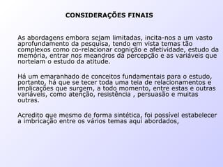 CONSIDERAÇÕES FINAIS
As abordagens embora sejam limitadas, incita-nos a um vasto
aprofundamento da pesquisa, tendo em vista temas tão
complexos como co-relacionar cognição e afetividade, estudo da
memória, entrar nos meandros da percepção e as variáveis que
norteiam o estudo da atitude.
Há um emaranhado de conceitos fundamentais para o estudo,
portanto, há que se tecer toda uma teia de relacionamentos e
implicações que surgem, a todo momento, entre estas e outras
variáveis, como atenção, resistência , persuasão e muitas
outras.
Acredito que mesmo de forma sintética, foi possível estabelecer
a imbricação entre os vários temas aqui abordados,
 