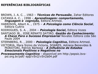 REFERÊNCIAS BIBLIOGRÁFICAS
BROWN, J. A. C. , 1963 – Técnicas de Persuasão, Zahar Editores
CATANIA A. C. , 1998 – Aprendizagem: comportamento,
linguagem e cognição, Editora Artmed.
HARRISON, Albert A. , 1975 – A Psicologia como Ciência Social,
Editora Cultrix
RODRIGUES, S. A. , 2004 – Psicologia Social, Editora Vozes
SANTIAGO JR., JOSE RENATO SATIRO. Gestão do Conhecimento:
A Chave Para o Sucesso Empresarial Novatec Editora Ltda São
Paulo 2004
STERNBERG, R. , 2000 – Psicologia Cognitiva, Editora Artmed.
VICTORIA, Mara Sizino da Victoria, SOARES, Adriana Benevides &
MORATORI, Patrick Barbosa - A Influência de Estados
Emocionais Positivos e Negativos no
Processamento Cognitivo - disponível em http:/pepsic.bvs-
psi.org.br/pdf/ epp/v5n2/v5n2a04.pdf
 