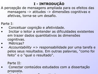 I - INTRODUÇÃO
A percepção de mensagens ampliada para os efeitos das
mensagens -> atitudes -> dimensões cognitivas e
afetivas, torna-se um desafio.
Parte I:
• Conceituar cognição e afetividade.
• Incitar o leitor a entender as dificuldades existentes
em trazer dados quantitativos às dimensões
cognitivas.
• Métricas?
• Accountability => responsabilidade por uma tarefa e
pelos seus resultados. Em outras palavras, "como foi
feito" e o "qual o resultado".
Parte II:
• Conectar conteúdos estudados com a dissertação
proposta.
 