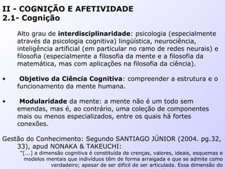 II - COGNIÇÃO E AFETIVIDADE
2.1- Cognição
Alto grau de interdisciplinaridade: psicologia (especialmente
através da psicologia cognitiva) lingüística, neurociência,
inteligência artificial (em particular no ramo de redes neurais) e
filosofia (especialmente a filosofia da mente e a filosofia da
matemática, mas com aplicações na filosofia da ciência).
• Objetivo da Ciência Cognitiva: compreender a estrutura e o
funcionamento da mente humana.
• Modularidade da mente: a mente não é um todo sem
emendas, mas é, ao contrário, uma coleção de componentes
mais ou menos especializados, entre os quais há fortes
conexões.
Gestão do Conhecimento: Segundo SANTIAGO JÚNIOR (2004. pg.32,
33), apud NONAKA & TAKEUCHI:
“[...] a dimensão cognitiva é constituída de crenças, valores, ideais, esquemas e
modelos mentais que indivíduos têm de forma arraigada e que se admite como
verdadeiro; apesar de ser difícil de ser articulada. Essa dimensão do
 