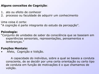 Alguns conceitos de Cognição:
1. ato ou efeito de conhecer
2. processo ou faculdade de adquirir um conhecimento
Uma coisa é certa:
“A cognição é parte integrante do estudo da percepção”.
Psicologia:
“Conjunto de unidades de saber da consciência que se baseiam em
experiências sensoriais, representações, pensamentos e
lembranças.”
Funções Mentais:
• Afeto, Cognição e Volição.
A capacidade do indivíduo, sobre a qual se baseia a conduta
consciente, de se decidir por uma certa orientação ou certo tipo
de conduta em função de motivações é o que chamamos de
volição.
 