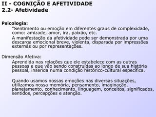 II - COGNIÇÃO E AFETIVIDADE
2.2- Afetividade
Psicologia:
“Sentimento ou emoção em diferentes graus de complexidade,
como: amizade, amor, ira, paixão, etc.
A manifestação da afetividade pode ser demonstrada por uma
descarga emocional breve, violenta, disparada por impressões
externas ou por representações.
Dimensão Afetiva:
Aprendida nas relações que ele estabelece com as outras
pessoas e que vão sendo construídas ao longo de sua história
pessoal, inserida numa condição histórico-cultural específica.
Quando usamos nossas emoções nas diversas situações,
utilizamos nossa memória, pensamento, imaginação,
planejamento, conhecimento, linguagem, conceitos, significados,
sentidos, percepções e atenção.
 