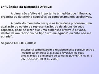 Influências da Dimensão Afetiva:
A dimensão afetiva é importante à medida que influencia,
organiza ou determina cognições ou comportamentos avaliativos.
A partir do momento em que os indivíduos produzem uma
avaliação do objeto de representação, ou de alguns de seus
aspectos, pode-se dizer que uma dimensão afetiva é ativada,
dentro de um raciocínio do tipo "isto me agrada" ou "isto não me
agrada".
Segundo GIGLIO (2004):
Estudos já comprovaram o relacionamento positivo entre a
imagem da empresa à avaliação favorável de suas
propagandas e a intenção de compras (LAFFERTY et al. 2
002; GOLDSMITH et al. 2000).
 