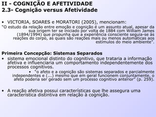 II - COGNIÇÃO E AFETIVIDADE
2.3- Cognição versus Afetividade
• VICTORIA, SOARES e MORATORI (2005), mencionam:
“O estudo da relação entre emoção e cognição é um assunto atual, apesar da
sua origem ter se iniciado por volta de 1884 com William James
(1894/1994) que propunha que a experiência consciente seguia-se às
reações do corpo, as quais são reações mais ou menos automáticas aos
estímulos do meio ambiente”.
Primeira Concepção: Sistemas Separados
• sistema emocional distinto do cognitivo, que trataria a informação
afetiva e influenciaria um comportamento independentemente dos
processos cognitivos.
• “o afeto e a cognição são sistemas separados e parcialmente
independentes e (...) mesmo que em geral funcionem conjuntamente, o
afeto poderia ser gerado sem um processo cognitivo anterior” (p. 259).
• A reação afetiva possui características que lhe assegura uma
característica distintiva em relação à cognição.
 