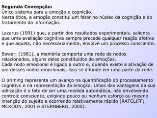 Segunda Concepção:
Único sistema para a emoção e cognição.
Nesta ótica, a emoção constitui um fator no núcleo da cognição e do
tratamento da informação.
Lazarus (1991) que, a partir dos resultados experimentais, salienta
que uma avaliação cognitiva sempre precede qualquer reação afetiva
e que aquela, não necessariamente, envolve um processo consciente.
Bower, (1981), a memória comporta uma rede de nodos
relacionados, alguns deles constituídos de emoções.
Cada nodo emocional é ligado a outro e, quando existe a ativação de
um desses nodos emocionais, isso se difunde em uma parte da rede.
O priming representa um avanço na quantificação do processamento
cognitivo e na representação da emoção. Umas das vantagens da sua
utilização é o fato de ser uma medida automática, não envolvendo
controle consciente, exigindo pouco ou nenhum esforço ou mesmo
intenção do sujeito e ocorrendo relativamente rápido (RATCLIFF;
MCKOON, 2001 e STERNBERG, 2000).
 