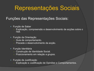 Representações SociaisObjectivação:Representações complexas e abstractasExcluir e esquecer alguns elementos de modo a valorizar e desenvolver outros.Reagrupamento de ideias em torno de dado assunto.3 fases da objectivação:Construção Selectiva – Selecção dos elementos mais representativos. É mantida apenas a informação mais relevante.Esquematização Figurativa – Organização das ideias seleccionadas em esquemas figurativos simples que podem ser convertidos para imagens.Naturalização – Transformação do abstracto em concreto. Formação de imagens simples e concretas ou metáforas.tornam-sesimples e concretas