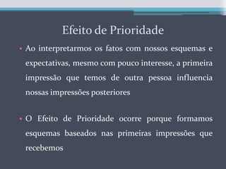 Efeito de PrioridadeAo interpretarmos os fatos com nossos esquemas e expectativas, mesmo com pouco interesse, a primeira impressão que temos de outra pessoa influencia nossas impressões posterioresO Efeito de Prioridade ocorre porque formamos esquemas baseados nas primeiras impressões que recebemos