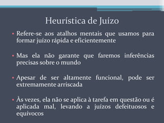Heurística de JuízoRefere-se aos atalhos mentais que usamos para formar juízo rápida e eficientementeMas ela não garante que faremos inferências precisas sobre o mundoApesar de ser altamente funcional, pode ser extremamente arriscadaÀs vezes, ela não se aplica à tarefa em questão ou é aplicada mal, levando a juízos defeituosos e equívocos