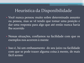 Heurística da DisponibilidadeVocê nunca pensou muito sobre determinado assunto ou pessoa, mas se vê tendo que tomar uma posição e dar uma resposta para algo que até então nunca havia lhe ocorridoNessas situações, confiamos na facilidade com que os exemplos nos acorrem à menteIsso é, há um embasamento  do seu juízo na facilidade com que se pode trazer alguma coisa à mente, de mais fácil acesso