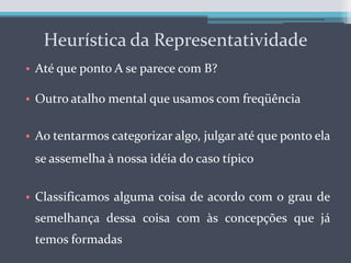 Heurística da RepresentatividadeAté que ponto A se parece com B?Outro atalho mental que usamos com freqüênciaAo tentarmos categorizar algo, julgar até que ponto ela se assemelha à nossa idéia do caso típicoClassificamos alguma coisa de acordo com o grau de semelhança dessa coisa com às concepções que já temos formadas 