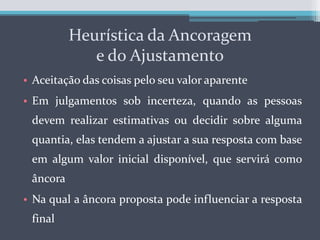 Heurística da Ancoragem e do AjustamentoAceitação das coisas pelo seu valor aparenteEm julgamentos sob incerteza, quando as pessoas devem realizar estimativas ou decidir sobre alguma quantia, elas tendem a ajustar a sua resposta com base em algum valor inicial disponível, que servirá como âncoraNa qual a âncora proposta pode influenciar a resposta final