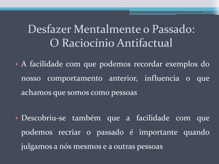 Desfazer Mentalmente o Passado:             O Raciocínio AntifactualA facilidade com que podemos recordar exemplos do nosso comportamento anterior, influencia o que achamos que somos como pessoasDescobriu-se também que a facilidade com que podemos recriar o passado é importante quando julgamos a nós mesmos e a outras pessoas