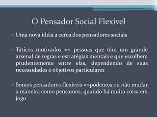 O Pensador Social FlexívelUma nova idéia a cerca dos pensadores sociaisTáticos motivados => pessoas que têm um grande arsenal de regras e estratégias mentais e que escolhem prudentemente entre elas, dependendo de suas necessidades e objetivos particularesSomos pensadores flexíveis =>podemos ou não mudar a maneira como pensamos, quando há muita coisa em jogo