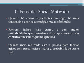 O Pensador Social MotivadoQuando há coisas importantes em jogo, há uma tendência a usar-se estratégias mais sofisticadasFormam juízos mais exatos e com maior probabilidade que percebam fatos que entram em conflito com seus esquemas préviosQuanto mais motivada está a pessoa para formar juízos sem preconceitos, maior a probabilidade que o fará