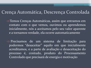 Processamento Controlado, que é definido como pensamento consciente, intencional, voluntário e requer esforço, um de seus objetivos é o de estabelecer limites para o processamento automáticoCrençaAutomática, Descrença ControladaTemos Crenças Automáticas, assim que entramos em contato com o que vemos, ouvimos ou aprendemos inicialmente, nós a aceitamos pelo seu valor aparente e a tornamos verdade, ela ocorre automaticamente