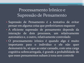 Precisamos de um sistema de limitação para podermos “desaceitar” aquilo em que inicialmente acreditamos, e a parte de avaliação e desaceitação do processo é, contudo, produto do Processamento Controlado que precisará de energia e motivaçãoProcessamento Irônico e Supressão de PensamentoSupressão de Pensamento é a tentativa de evitar pensar em alguma coisa que preferiríamos esquecerA eficiente supressão de pensamento depende da interação de dois processos, um relativamente automático e, o outro, relativamente controladoO processamento irônico é quando algo é muito importante para o indivíduo e ele não quer demonstrá-lo, só que ao estar cansado, com uma carga cognitiva sobrecarregada, é grande a probabilidade de que esses pensamentos subam à tona sem controle