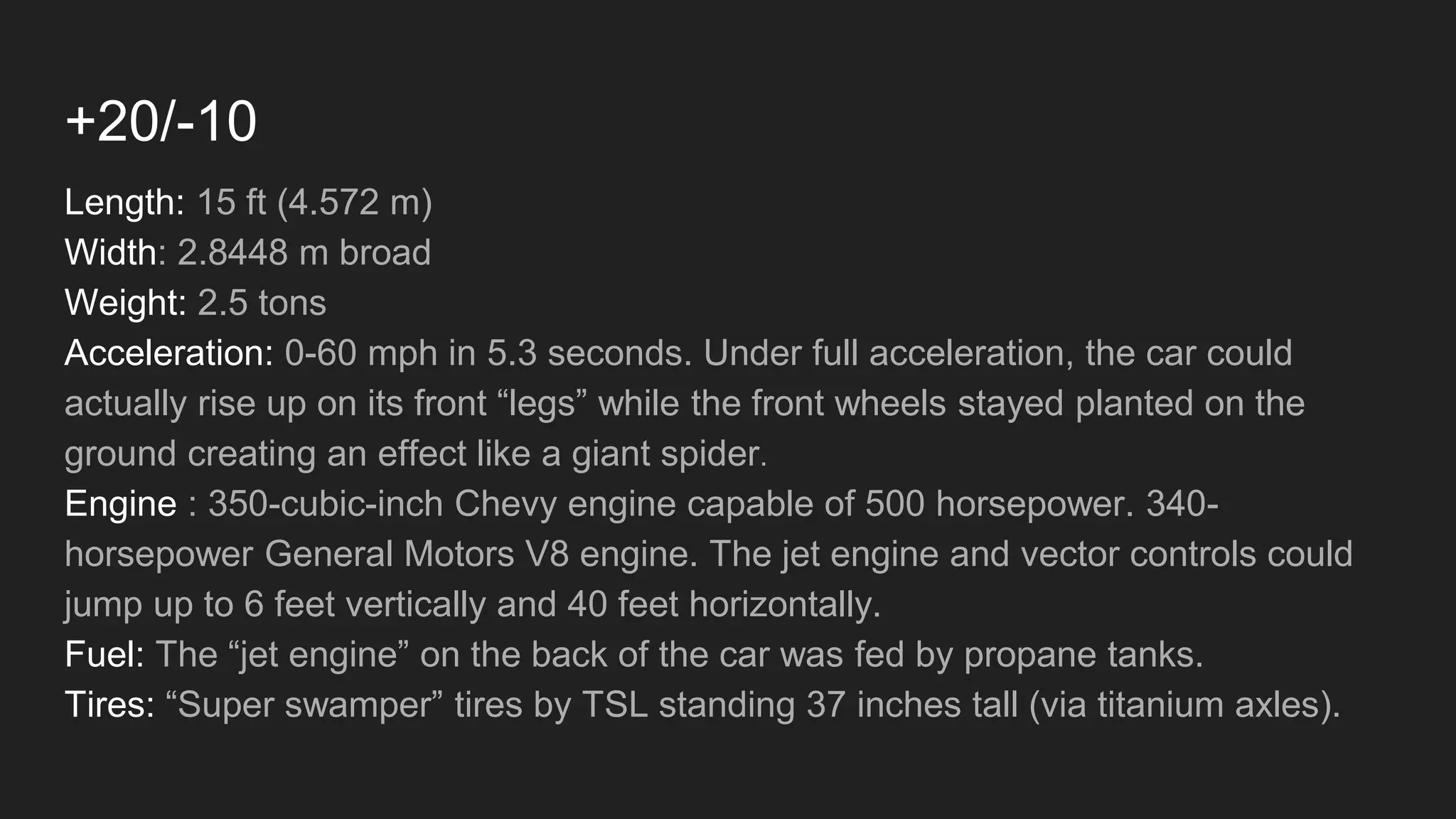 +20/-10
Length: 15 ft (4.572 m)
Width: 2.8448 m broad
Weight: 2.5 tons
Acceleration: 0-60 mph in 5.3 seconds. Under full acceleration, the car could
actually rise up on its front “legs” while the front wheels stayed planted on the
ground creating an effect like a giant spider.
Engine : 350-cubic-inch Chevy engine capable of 500 horsepower. 340-
horsepower General Motors V8 engine. The jet engine and vector controls could
jump up to 6 feet vertically and 40 feet horizontally.
Fuel: The “jet engine” on the back of the car was fed by propane tanks.
Tires: “Super swamper” tires by TSL standing 37 inches tall (via titanium axles).
 