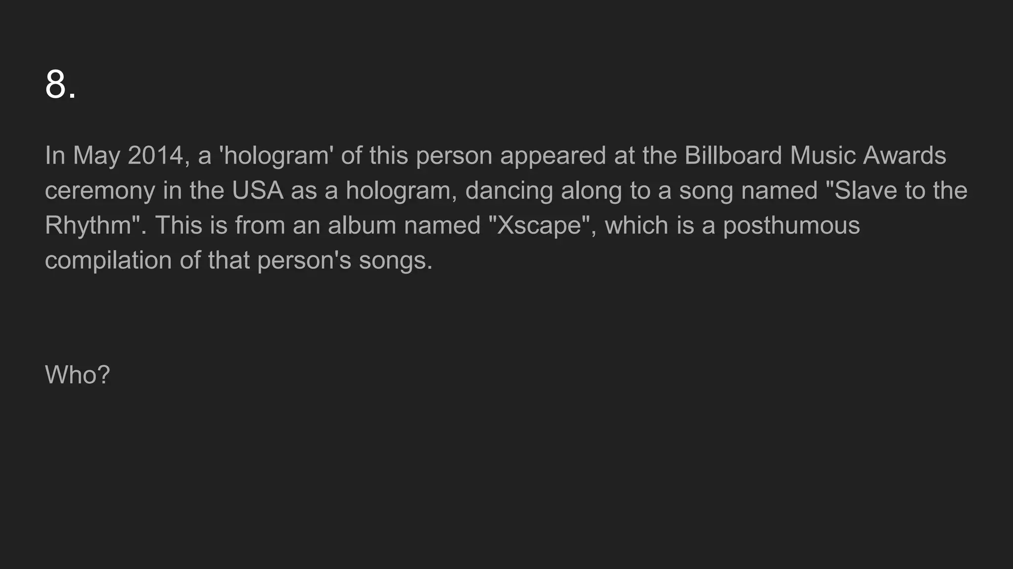 8.
In May 2014, a 'hologram' of this person appeared at the Billboard Music Awards
ceremony in the USA as a hologram, dancing along to a song named "Slave to the
Rhythm". This is from an album named "Xscape", which is a posthumous
compilation of that person's songs.
Who?
 