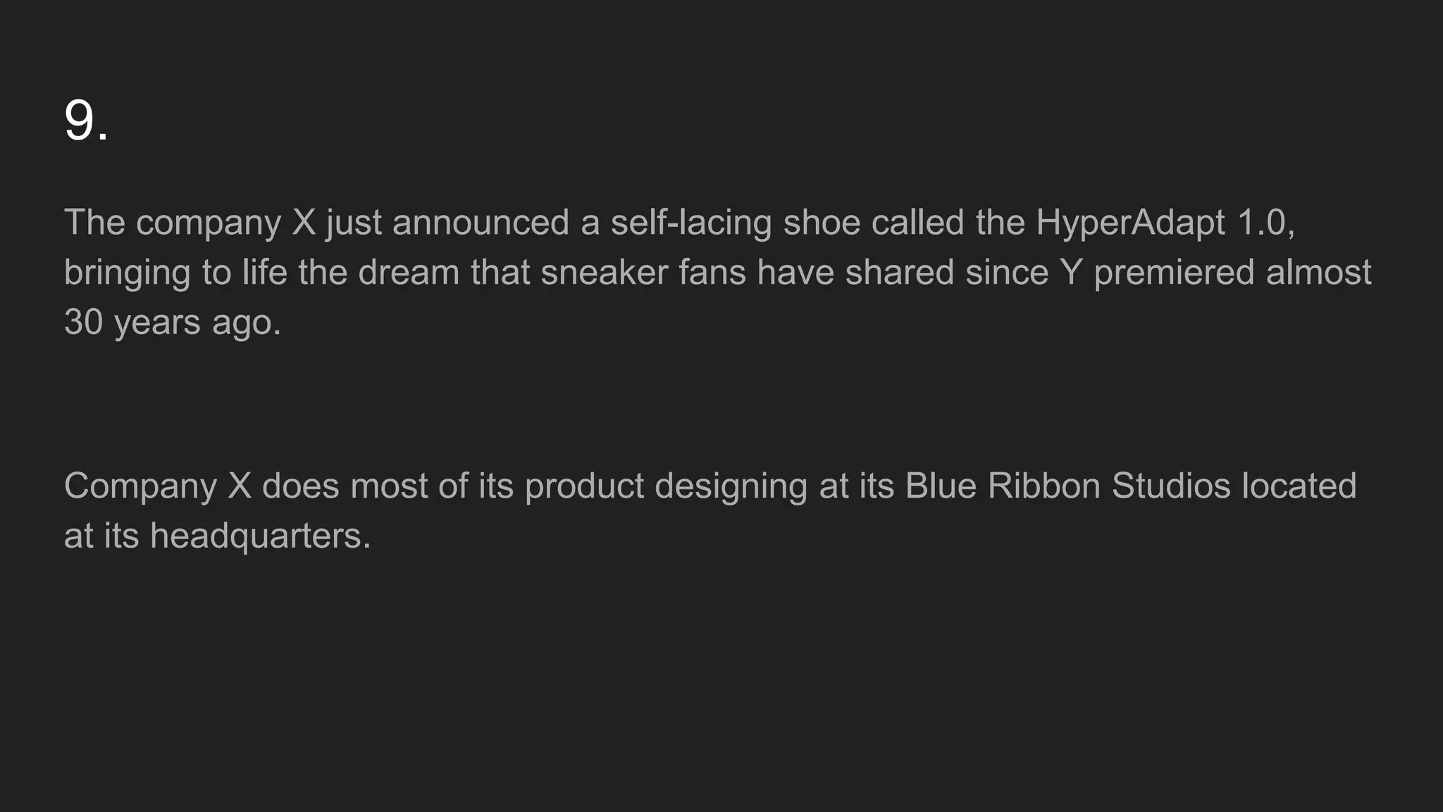 9.
The company X just announced a self-lacing shoe called the HyperAdapt 1.0,
bringing to life the dream that sneaker fans have shared since Y premiered almost
30 years ago.
Company X does most of its product designing at its Blue Ribbon Studios located
at its headquarters.
 