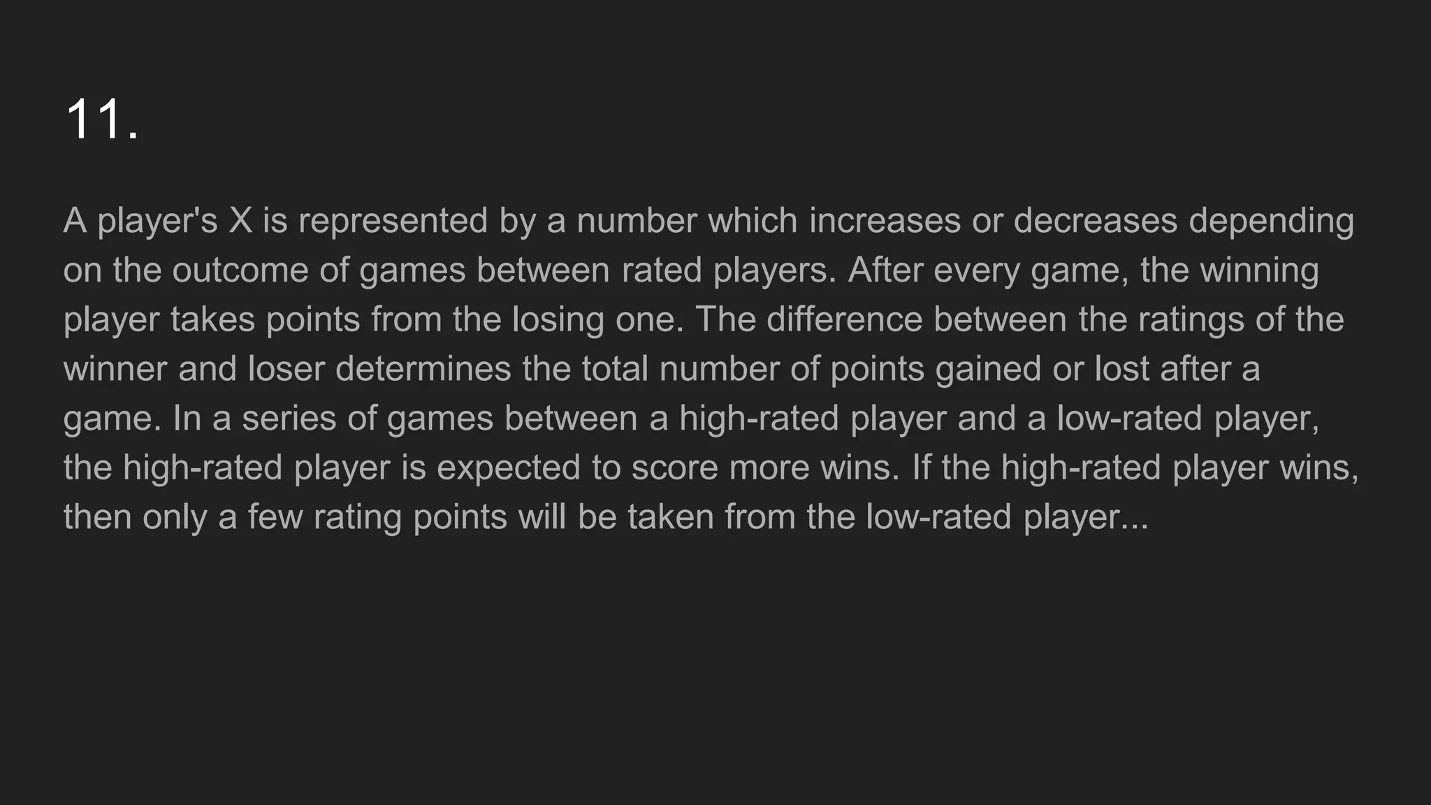 11.
A player's X is represented by a number which increases or decreases depending
on the outcome of games between rated players. After every game, the winning
player takes points from the losing one. The difference between the ratings of the
winner and loser determines the total number of points gained or lost after a
game. In a series of games between a high-rated player and a low-rated player,
the high-rated player is expected to score more wins. If the high-rated player wins,
then only a few rating points will be taken from the low-rated player...
 