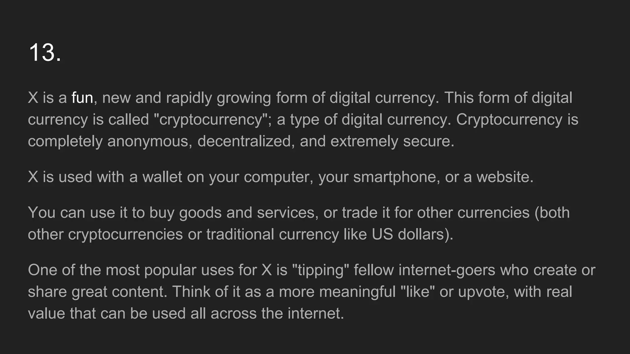 13.
X is a fun, new and rapidly growing form of digital currency. This form of digital
currency is called "cryptocurrency"; a type of digital currency. Cryptocurrency is
completely anonymous, decentralized, and extremely secure.
X is used with a wallet on your computer, your smartphone, or a website.
You can use it to buy goods and services, or trade it for other currencies (both
other cryptocurrencies or traditional currency like US dollars).
One of the most popular uses for X is "tipping" fellow internet-goers who create or
share great content. Think of it as a more meaningful "like" or upvote, with real
value that can be used all across the internet.
 