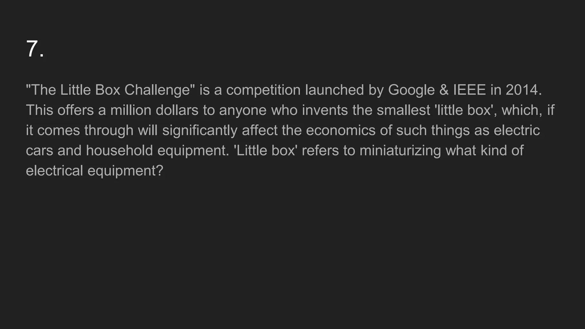 7.
"The Little Box Challenge" is a competition launched by Google & IEEE in 2014.
This offers a million dollars to anyone who invents the smallest 'little box', which, if
it comes through will significantly affect the economics of such things as electric
cars and household equipment. 'Little box' refers to miniaturizing what kind of
electrical equipment?
 