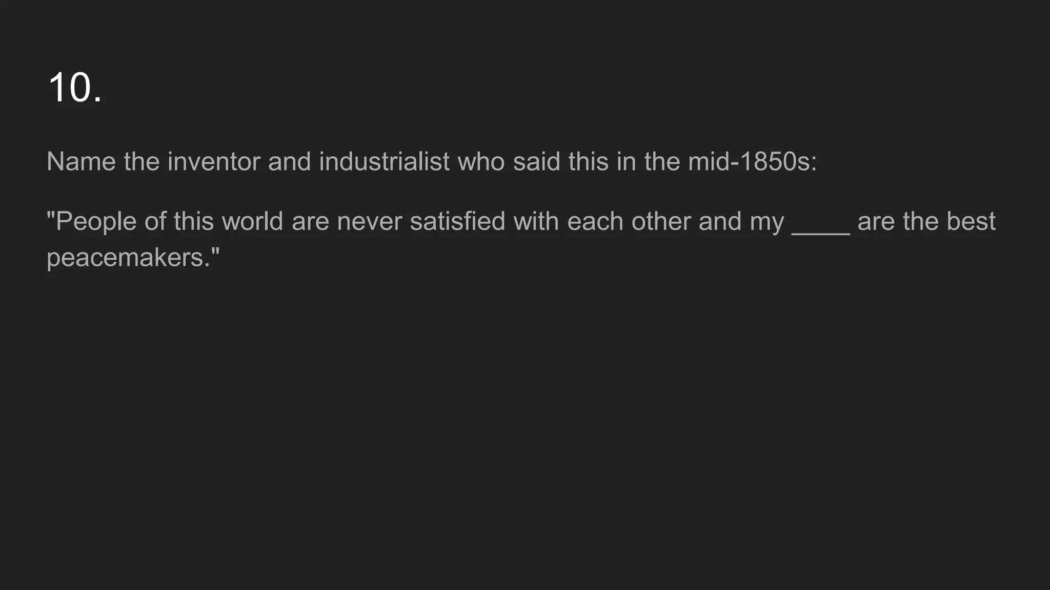 10.
Name the inventor and industrialist who said this in the mid-1850s:
"People of this world are never satisfied with each other and my ____ are the best
peacemakers."
 