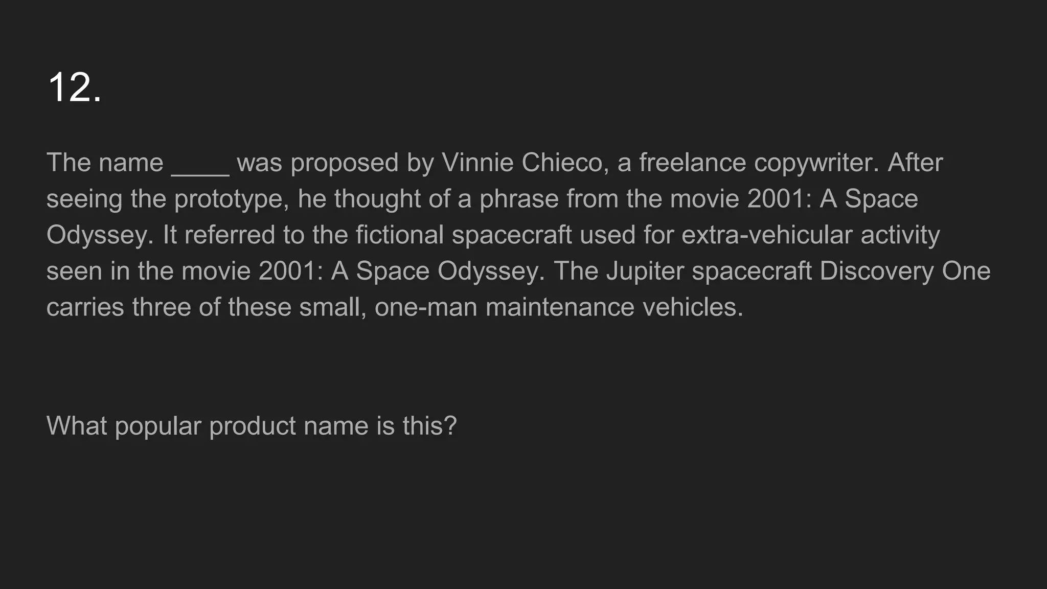 12.
The name ____ was proposed by Vinnie Chieco, a freelance copywriter. After
seeing the prototype, he thought of a phrase from the movie 2001: A Space
Odyssey. It referred to the fictional spacecraft used for extra-vehicular activity
seen in the movie 2001: A Space Odyssey. The Jupiter spacecraft Discovery One
carries three of these small, one-man maintenance vehicles.
What popular product name is this?
 