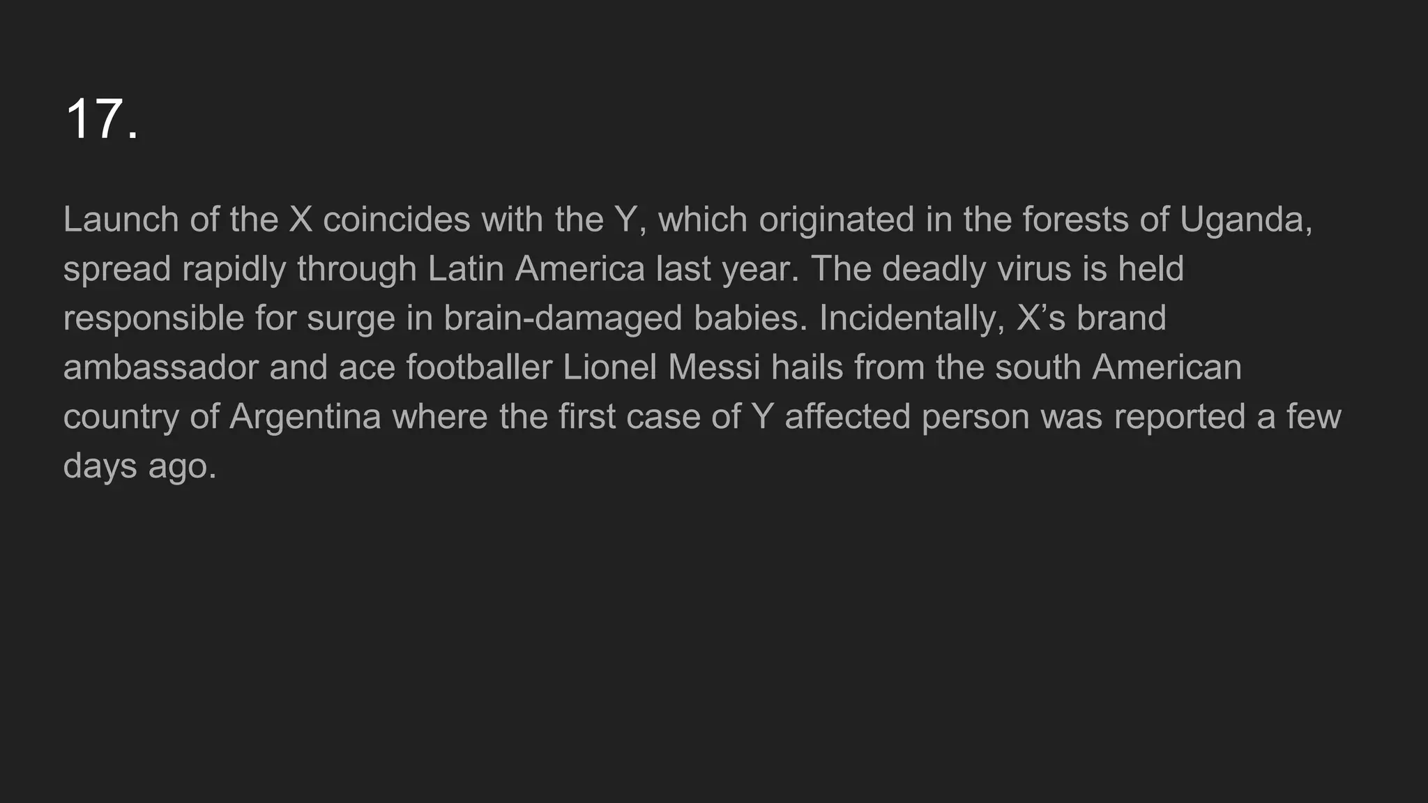 17.
Launch of the X coincides with the Y, which originated in the forests of Uganda,
spread rapidly through Latin America last year. The deadly virus is held
responsible for surge in brain-damaged babies. Incidentally, X’s brand
ambassador and ace footballer Lionel Messi hails from the south American
country of Argentina where the first case of Y affected person was reported a few
days ago.
 