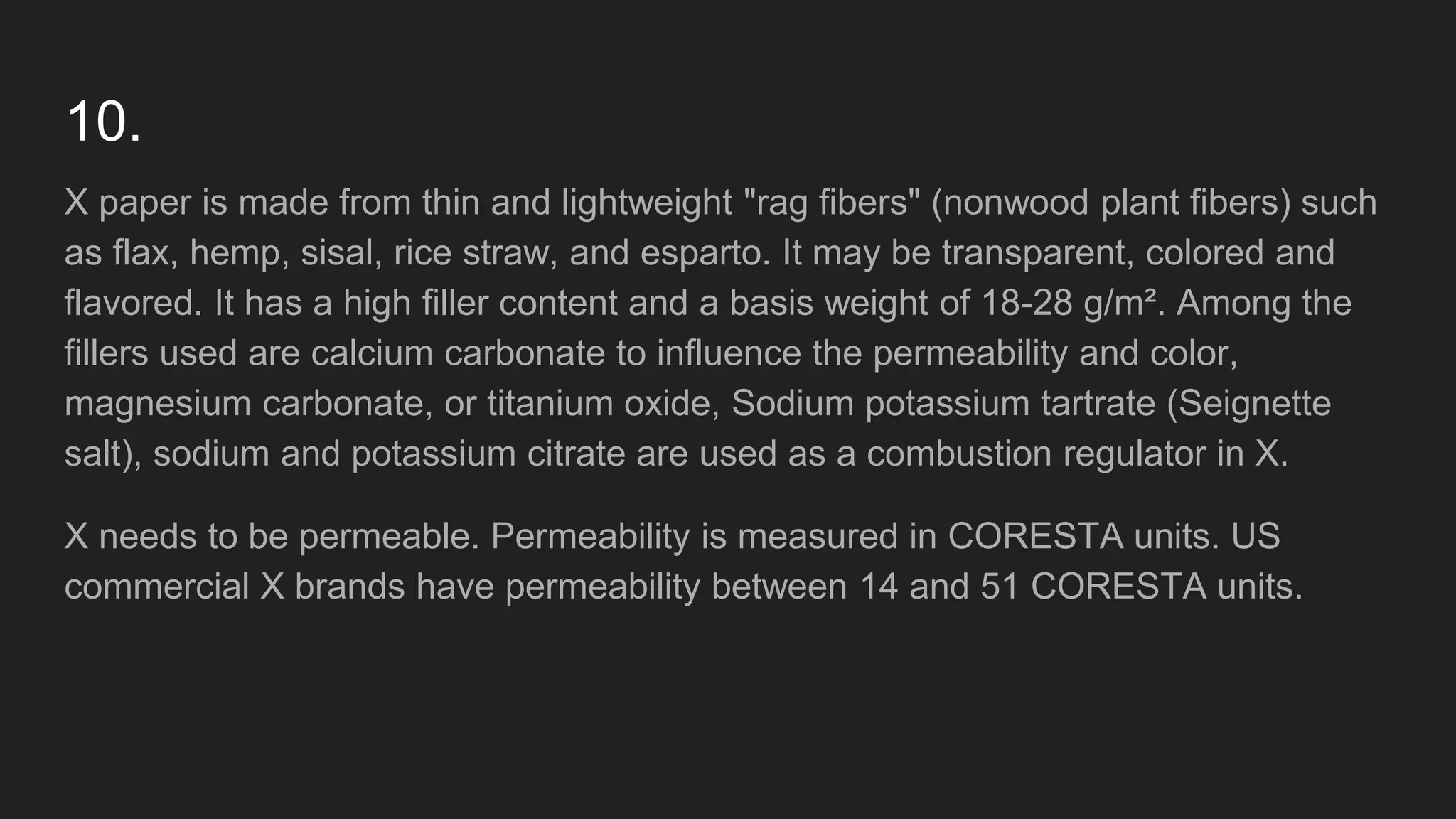 10.
X paper is made from thin and lightweight "rag fibers" (nonwood plant fibers) such
as flax, hemp, sisal, rice straw, and esparto. It may be transparent, colored and
flavored. It has a high filler content and a basis weight of 18-28 g/m². Among the
fillers used are calcium carbonate to influence the permeability and color,
magnesium carbonate, or titanium oxide, Sodium potassium tartrate (Seignette
salt), sodium and potassium citrate are used as a combustion regulator in X.
X needs to be permeable. Permeability is measured in CORESTA units. US
commercial X brands have permeability between 14 and 51 CORESTA units.
 