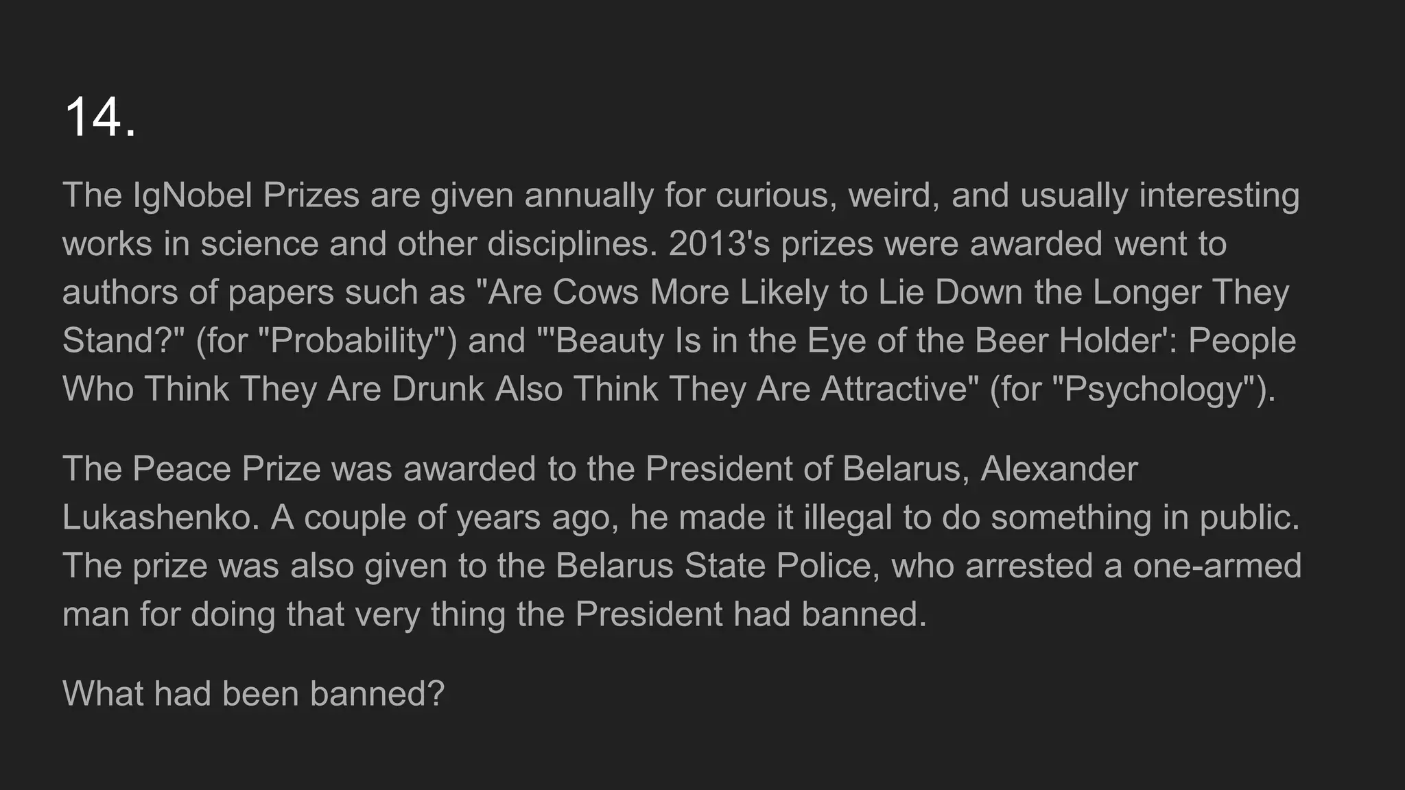 14.
The IgNobel Prizes are given annually for curious, weird, and usually interesting
works in science and other disciplines. 2013's prizes were awarded went to
authors of papers such as "Are Cows More Likely to Lie Down the Longer They
Stand?" (for "Probability") and "'Beauty Is in the Eye of the Beer Holder': People
Who Think They Are Drunk Also Think They Are Attractive" (for "Psychology").
The Peace Prize was awarded to the President of Belarus, Alexander
Lukashenko. A couple of years ago, he made it illegal to do something in public.
The prize was also given to the Belarus State Police, who arrested a one-armed
man for doing that very thing the President had banned.
What had been banned?
 