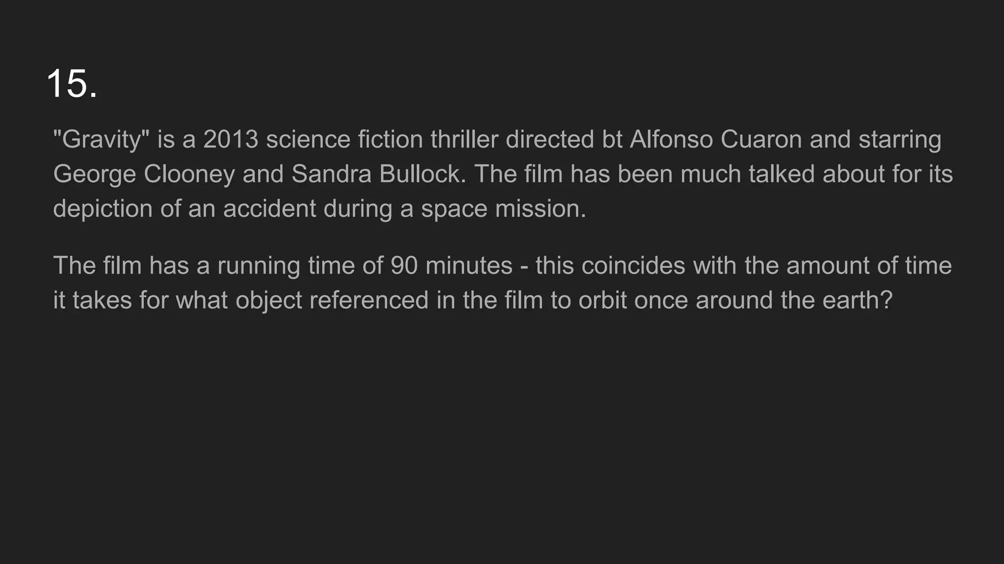 15.
"Gravity" is a 2013 science fiction thriller directed bt Alfonso Cuaron and starring
George Clooney and Sandra Bullock. The film has been much talked about for its
depiction of an accident during a space mission.
The film has a running time of 90 minutes - this coincides with the amount of time
it takes for what object referenced in the film to orbit once around the earth?
 