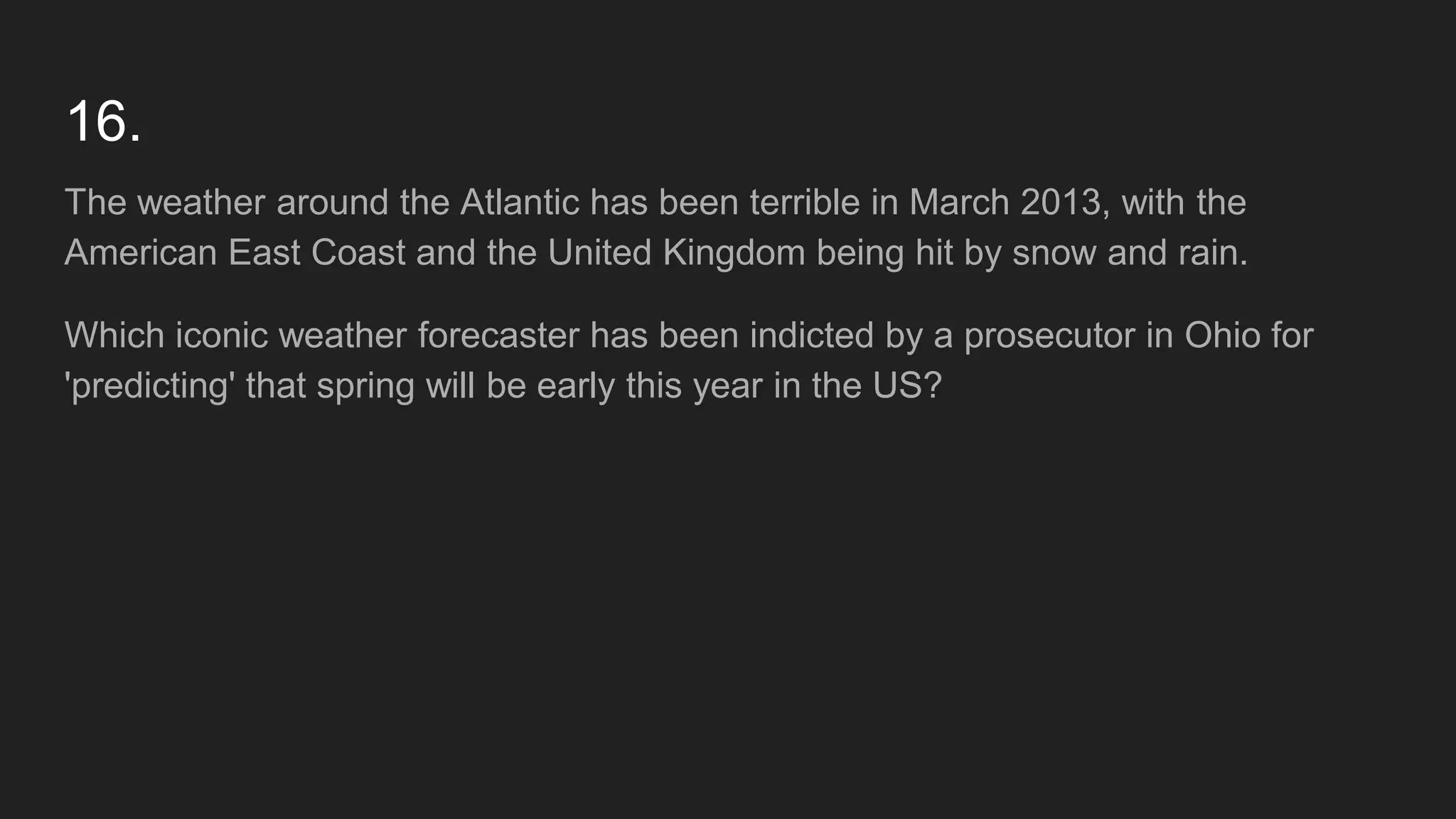16.
The weather around the Atlantic has been terrible in March 2013, with the
American East Coast and the United Kingdom being hit by snow and rain.
Which iconic weather forecaster has been indicted by a prosecutor in Ohio for
'predicting' that spring will be early this year in the US?
 