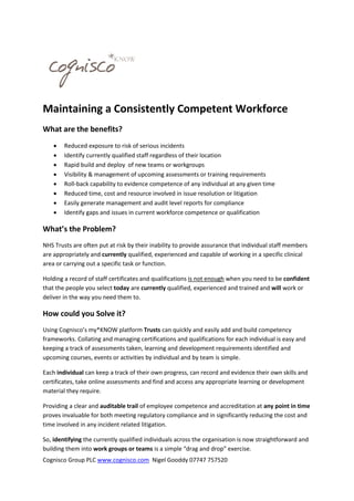 Maintaining a Consistently Competent Workforce
What are the benefits?









Reduced exposure to risk of serious incidents
Identify currently qualified staff regardless of their location
Rapid build and deploy of new teams or workgroups
Visibility & management of upcoming assessments or training requirements
Roll-back capability to evidence competence of any individual at any given time
Reduced time, cost and resource involved in issue resolution or litigation
Easily generate management and audit level reports for compliance
Identify gaps and issues in current workforce competence or qualification

What’s the Problem?
NHS Trusts are often put at risk by their inability to provide assurance that individual staff members
are appropriately and currently qualified, experienced and capable of working in a specific clinical
area or carrying out a specific task or function.
Holding a record of staff certificates and qualifications is not enough when you need to be confident
that the people you select today are currently qualified, experienced and trained and will work or
deliver in the way you need them to.

How could you Solve it?
Using Cognisco’s my*KNOW platform Trusts can quickly and easily add and build competency
frameworks. Collating and managing certifications and qualifications for each individual is easy and
keeping a track of assessments taken, learning and development requirements identified and
upcoming courses, events or activities by individual and by team is simple.
Each individual can keep a track of their own progress, can record and evidence their own skills and
certificates, take online assessments and find and access any appropriate learning or development
material they require.
Providing a clear and auditable trail of employee competence and accreditation at any point in time
proves invaluable for both meeting regulatory compliance and in significantly reducing the cost and
time involved in any incident related litigation.
So, identifying the currently qualified individuals across the organisation is now straightforward and
building them into work groups or teams is a simple “drag and drop” exercise.
Cognisco Group PLC www.cognisco.com Nigel Gooddy 07747 757520

 