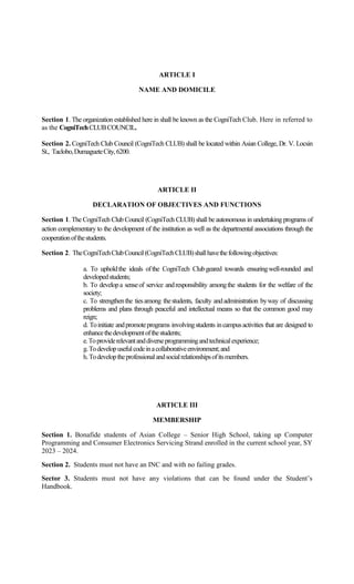 ARTICLE I
NAME AND DOMICILE
Section 1. The organization established here in shall be known as the CogniTech Club. Here in referred to
as the CogniTechCLUBCOUNCIL.
Section 2. CogniTech Club Council (CogniTech CLUB) shall be located within Asian College, Dr. V. Locsin
St., Taclobo,DumagueteCity,6200.
ARTICLE II
DECLARATION OF OBJECTIVES AND FUNCTIONS
Section 1. The CogniTech Club Council (CogniTech CLUB) shall be autonomous in undertaking programs of
action complementary to the development of the institution as well as the departmental associations through the
cooperationofthestudents.
Section 2. TheCogniTechClubCouncil(CogniTechCLUB)shallhavethefollowingobjectives:
a. To upholdthe ideals ofthe CogniTech Clubgeared towards ensuringwell-rounded and
developedstudents;
b. To developa senseof service andresponsibility amongthe students for the welfare of the
society;
c. To strengthenthe tiesamong thestudents, faculty andadministration byway of discussing
problems and plans through peaceful and intellectual means so that the common good may
reign;
d. Toinitiate andpromoteprograms involvingstudents incampusactivities that are designed to
enhancethedevelopmentofthestudents;
e.Toproviderelevantanddiverseprogrammingandtechnicalexperience;
g.Todevelopusefulcodeinacollaborativeenvironment;and
h.Todeveloptheprofessionalandsocialrelationshipsofitsmembers.
ARTICLE III
MEMBERSHIP
Section 1. Bonafide students of Asian College – Senior High School, taking up Computer
Programming and Consumer Electronics Servicing Strand enrolled in the current school year, SY
2023 – 2024.
Section 2. Students must not have an INC and with no failing grades.
Sector 3. Students must not have any violations that can be found under the Student’s
Handbook.
 