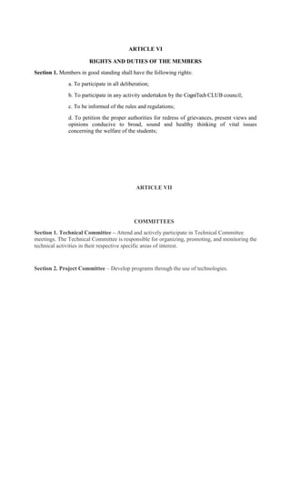 ARTICLE VI
RIGHTS AND DUTIES OF THE MEMBERS
Section 1. Members in good standing shall have the following rights:
a. To participate in all deliberation;
b. To participate in any activity undertaken by the CogniTech CLUB council;
c. To be informed of the rules and regulations;
d. To petition the proper authorities for redress of grievances, present views and
opinions conducive to broad, sound and healthy thinking of vital issues
concerning the welfare of the students;
ARTICLE VII
COMMITTEES
Section 1. Technical Committee – Attend and actively participate in Technical Committee
meetings. The Technical Committee is responsible for organizing, promoting, and monitoring the
technical activities in their respective specific areas of interest.
Section 2. Project Committee – Develop programs through the use of technologies.
 