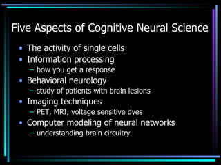 Five Aspects of Cognitive Neural Science  The activity of single cells Information processing how you get a response Behavioral neurology  study of patients with brain lesions Imaging techniques  PET, MRI, voltage sensitive dyes Computer modeling of neural networks  understanding brain circuitry 