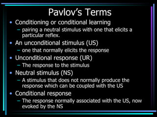 Pavlov’s Terms Conditioning or conditional learning pairing a neutral stimulus with one that elicits a particular reflex. An unconditional stimulus (US)  one that normally elicits the response Unconditional response (UR) The response to the stimulus Neutral stimulus (NS) A stimulus that does not normally produce the response which can be coupled with the US Conditional response The response normally associated with the US, now evoked by the NS 