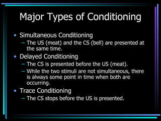 Major Types of Conditioning Simultaneous Conditioning  The US (meat) and the CS (bell) are presented at the same time. Delayed Conditioning  The CS is presented before the US (meat).  While the two stimuli are not simultaneous, there is always some point in time when both are occurring. Trace Conditioning  The CS stops before the US is presented.  